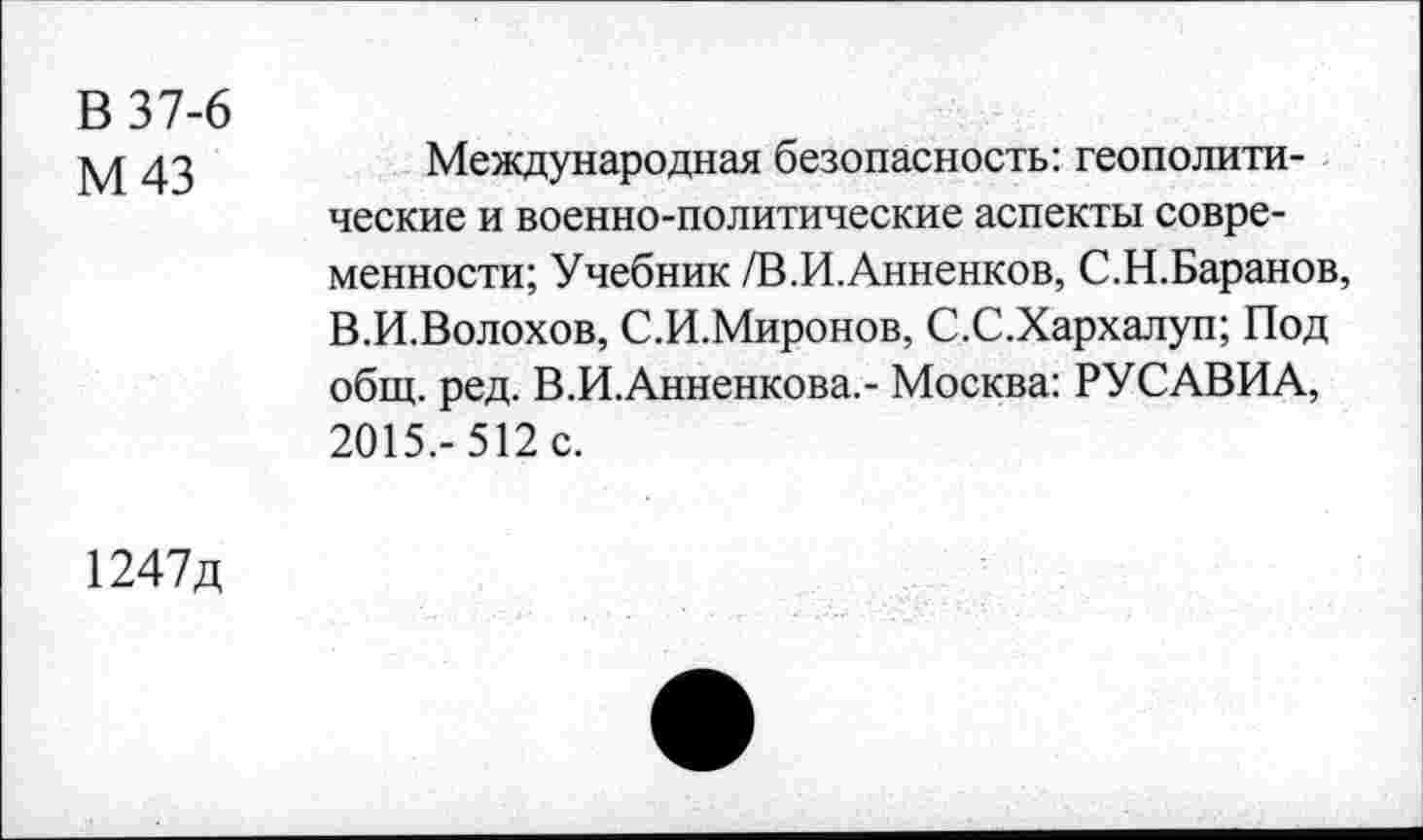 ﻿В 37-6
М43
Международная безопасность: геополитические и военно-политические аспекты современности; Учебник /В.И.Анненков, С.Н.Баранов, В.И.Волохов, С.И.Миронов, С.С.Хархалуп; Под общ. ред. В.И.Анненкова.- Москва: РУСАВИА, 2015,-512 с.
1247д